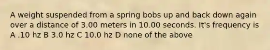 A weight suspended from a spring bobs up and back down again over a distance of 3.00 meters in 10.00 seconds. It's frequency is A .10 hz B 3.0 hz C 10.0 hz D none of the above