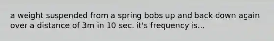 a weight suspended from a spring bobs up and back down again over a distance of 3m in 10 sec. it's frequency is...