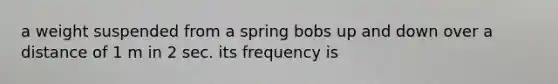 a weight suspended from a spring bobs up and down over a distance of 1 m in 2 sec. its frequency is