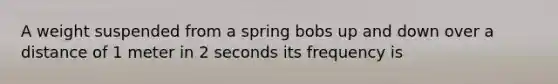 A weight suspended from a spring bobs up and down over a distance of 1 meter in 2 seconds its frequency is