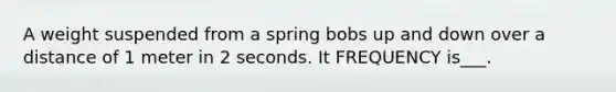 A weight suspended from a spring bobs up and down over a distance of 1 meter in 2 seconds. It FREQUENCY is___.