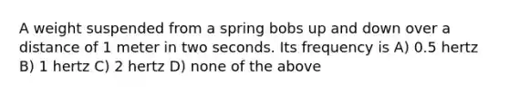 A weight suspended from a spring bobs up and down over a distance of 1 meter in two seconds. Its frequency is A) 0.5 hertz B) 1 hertz C) 2 hertz D) none of the above