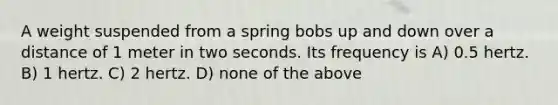 A weight suspended from a spring bobs up and down over a distance of 1 meter in two seconds. Its frequency is A) 0.5 hertz. B) 1 hertz. C) 2 hertz. D) none of the above