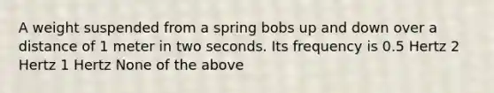 A weight suspended from a spring bobs up and down over a distance of 1 meter in two seconds. Its frequency is 0.5 Hertz 2 Hertz 1 Hertz None of the above