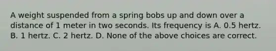 A weight suspended from a spring bobs up and down over a distance of 1 meter in two seconds. Its frequency is A. 0.5 hertz. B. 1 hertz. C. 2 hertz. D. None of the above choices are correct.