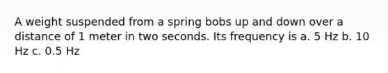 A weight suspended from a spring bobs up and down over a distance of 1 meter in two seconds. Its frequency is a. 5 Hz b. 10 Hz c. 0.5 Hz