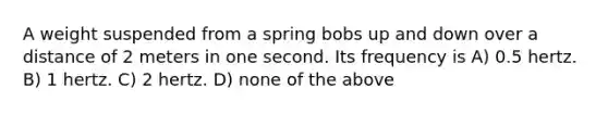 A weight suspended from a spring bobs up and down over a distance of 2 meters in one second. Its frequency is A) 0.5 hertz. B) 1 hertz. C) 2 hertz. D) none of the above