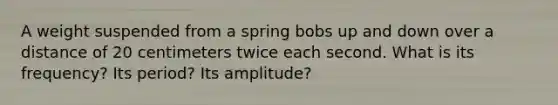 A weight suspended from a spring bobs up and down over a distance of 20 centimeters twice each second. What is its frequency? Its period? Its amplitude?