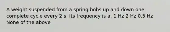 A weight suspended from a spring bobs up and down one complete cycle every 2 s. Its frequency is a. 1 Hz 2 Hz 0.5 Hz None of the above