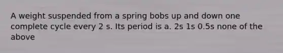 A weight suspended from a spring bobs up and down one complete cycle every 2 s. Its period is a. 2s 1s 0.5s none of the above