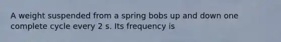 A weight suspended from a spring bobs up and down one complete cycle every 2 s. Its frequency is