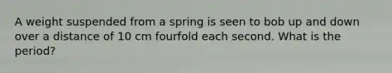 A weight suspended from a spring is seen to bob up and down over a distance of 10 cm fourfold each second. What is the period?