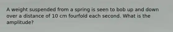 A weight suspended from a spring is seen to bob up and down over a distance of 10 cm fourfold each second. What is the amplitude?