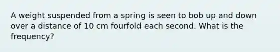 A weight suspended from a spring is seen to bob up and down over a distance of 10 cm fourfold each second. What is the frequency?