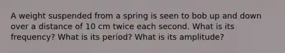 A weight suspended from a spring is seen to bob up and down over a distance of 10 cm twice each second. What is its frequency? What is its period? What is its amplitude?