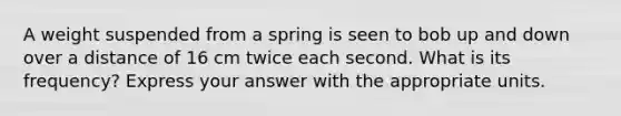 A weight suspended from a spring is seen to bob up and down over a distance of 16 cm twice each second. What is its frequency? Express your answer with the appropriate units.