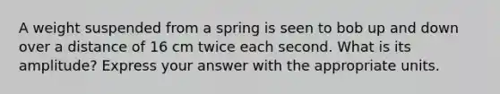 A weight suspended from a spring is seen to bob up and down over a distance of 16 cm twice each second. What is its amplitude? Express your answer with the appropriate units.