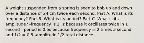 A weight suspended from a spring is seen to bob up and down over a distance of 24 cm twice each second. Part A. What is its frequency? Part B. What is its period? Part C. What is its amplitude? -frequency is 2Hz because it oscillates twice in 1 second - period is 0.5s because frequency is 2 times a second and 1/2 = 0.5 -amplitude 1/2 total distance