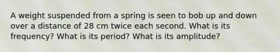 A weight suspended from a spring is seen to bob up and down over a distance of 28 cm twice each second. What is its frequency? What is its period? What is its amplitude?