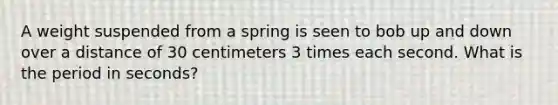 A weight suspended from a spring is seen to bob up and down over a distance of 30 centimeters 3 times each second. What is the period in seconds?