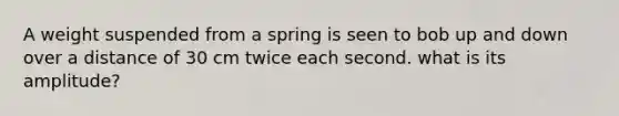 A weight suspended from a spring is seen to bob up and down over a distance of 30 cm twice each second. what is its amplitude?