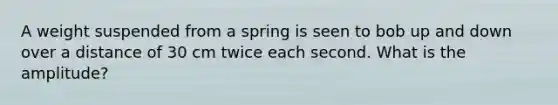 A weight suspended from a spring is seen to bob up and down over a distance of 30 cm twice each second. What is the amplitude?