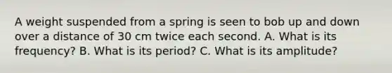 A weight suspended from a spring is seen to bob up and down over a distance of 30 cm twice each second. A. What is its frequency? B. What is its period? C. What is its amplitude?