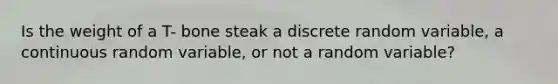 Is the weight of a T- bone steak a discrete random​ variable, a continuous random​ variable, or not a random​ variable?