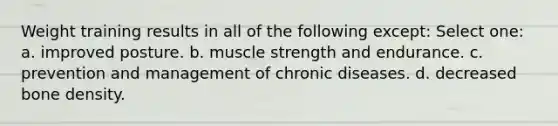 Weight training results in all of the following except: Select one: a. improved posture. b. muscle strength and endurance. c. prevention and management of chronic diseases. d. decreased bone density.