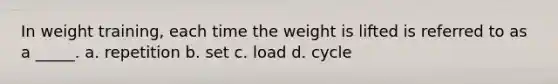 In weight training, each time the weight is lifted is referred to as a _____. a. repetition b. set c. load d. cycle