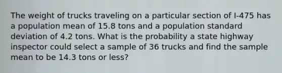 The weight of trucks traveling on a particular section of I-475 has a population mean of 15.8 tons and a population standard deviation of 4.2 tons. What is the probability a state highway inspector could select a sample of 36 trucks and find the sample mean to be 14.3 tons or less?