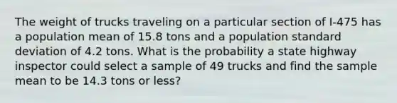 The weight of trucks traveling on a particular section of I-475 has a population mean of 15.8 tons and a population standard deviation of 4.2 tons. What is the probability a state highway inspector could select a sample of 49 trucks and find the sample mean to be 14.3 tons or less?