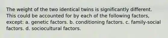 The weight of the two identical twins is significantly different. This could be accounted for by each of the following factors, except: a. genetic factors. b. conditioning factors. c. family-social factors. d. sociocultural factors.