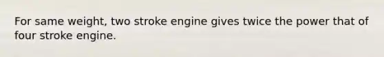 For same weight, two stroke engine gives twice the power that of four stroke engine.