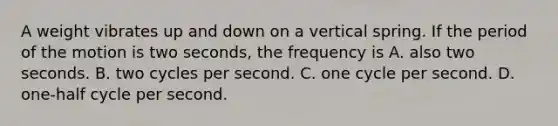 A weight vibrates up and down on a vertical spring. If the period of the motion is two seconds, the frequency is A. also two seconds. B. two cycles per second. C. one cycle per second. D. one-half cycle per second.