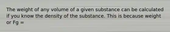 The weight of any volume of a given substance can be calculated if you know the density of the substance. This is because weight or Fg =