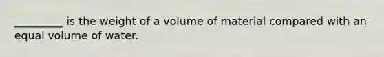 _________ is the weight of a volume of material compared with an equal volume of water.