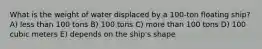 What is the weight of water displaced by a 100-ton floating ship? A) less than 100 tons B) 100 tons C) more than 100 tons D) 100 cubic meters E) depends on the ship's shape