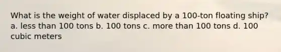 What is the weight of water displaced by a 100-ton floating ship? a. less than 100 tons b. 100 tons c. more than 100 tons d. 100 cubic meters