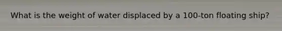 What is the weight of water displaced by a 100-ton floating ship?