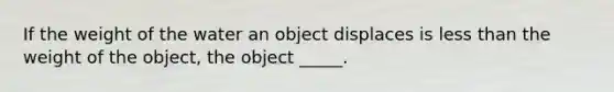 If the weight of the water an object displaces is less than the weight of the object, the object _____.