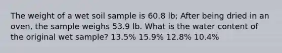 The weight of a wet soil sample is 60.8 lb; After being dried in an oven, the sample weighs 53.9 lb. What is the water content of the original wet sample? 13.5% 15.9% 12.8% 10.4%