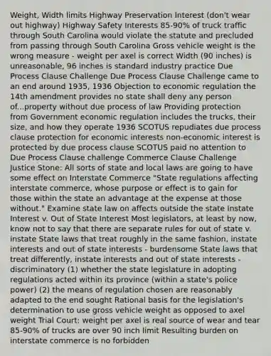 Weight, Width limits Highway Preservation Interest (don't wear out highway) Highway Safety Interests 85-90% of truck traffic through South Carolina would violate the statute and precluded from passing through South Carolina Gross vehicle weight is the wrong measure - weight per axel is correct Width (90 inches) is unreasonable, 96 inches is standard industry practice Due Process Clause Challenge Due Process Clause Challenge came to an end around 1935, 1936 Objection to economic regulation the 14th amendment provides no state shall deny any person of...property without due process of law Providing protection from Government economic regulation includes the trucks, their size, and how they operate 1936 SCOTUS repudiates due process clause protection for economic interests non-economic interest is protected by due process clause SCOTUS paid no attention to Due Process Clause challenge Commerce Clause Challenge Justice Stone: All sorts of state and local laws are going to have some effect on Interstate Commerce "State regulations affecting interstate commerce, whose purpose or effect is to gain for those within the state an advantage at the expense at those without." Examine state law on affects outside the state Instate Interest v. Out of State Interest Most legislators, at least by now, know not to say that there are separate rules for out of state v. instate State laws that treat roughly in the same fashion, instate interests and out of state interests - burdensome State laws that treat differently, instate interests and out of state interests - discriminatory (1) whether the state legislature in adopting regulations acted within its province (within a state's police power) (2) the means of regulation chosen are reasonably adapted to the end sought Rational basis for the legislation's determination to use gross vehicle weight as opposed to axel weight Trial Court: weight per axel is real source of wear and tear 85-90% of trucks are over 90 inch limit Resulting burden on interstate commerce is no forbidden