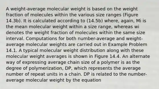 A weight-average molecular weight is based on the weight fraction of molecules within the various size ranges (Figure 14.3b). It is calculated according to (14.5b) where, again, Mi is the mean molecular weight within a size range, whereas wi denotes the weight fraction of molecules within the same size interval. Computations for both number-average and weight-average molecular weights are carried out in Example Problem 14.1. A typical molecular weight distribution along with these molecular weight averages is shown in Figure 14.4. An alternate way of expressing average chain size of a polymer is as the degree of polymerization, DP, which represents the average number of repeat units in a chain. DP is related to the number-average molecular weight by the equation