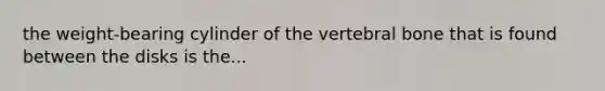 the weight-bearing cylinder of the vertebral bone that is found between the disks is the...