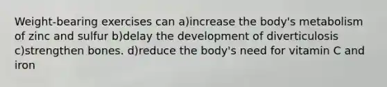 Weight-bearing exercises can a)increase the body's metabolism of zinc and sulfur b)delay the development of diverticulosis c)strengthen bones. d)reduce the body's need for vitamin C and iron