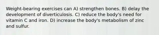 Weight-bearing exercises can A) strengthen bones. B) delay the development of diverticulosis. C) reduce the body's need for vitamin C and iron. D) increase the body's metabolism of zinc and sulfur.