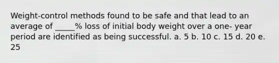 Weight-control methods found to be safe and that lead to an average of _____% loss of initial body weight over a one- year period are identified as being successful. a. 5 b. 10 c. 15 d. 20 e. 25