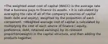 •The weighted asset cost of capital (WACC) is the average rate that a business pays to finance its assets. • It is calculated by averaging the rate of all of the company's sources of capital (both debt and equity), weighted by the proportion of each component. •Weighted average cost of capital is calculated by multiplying the cost of each source of finance ( equity, preference, debt, retained earnings) by its relevant proportion(weight) in the capital structure, and then adding the products together.