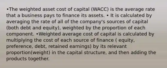 •The weighted asset cost of capital (WACC) is the average rate that a business pays to finance its assets. • It is calculated by averaging the rate of all of the company's sources of capital (both debt and equity), weighted by the proportion of each component. •<a href='https://www.questionai.com/knowledge/koL1NUNNcJ-weighted-average' class='anchor-knowledge'>weighted average</a> cost of capital is calculated by multiplying the cost of each source of finance ( equity, preference, debt, retained earnings) by its relevant proportion(weight) in the capital structure, and then adding the products together.